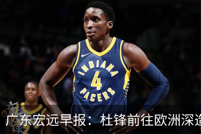 广东宏远早报：杜锋前往欧洲深造，徐昕签约海外经纪，王少杰买断亟待突破