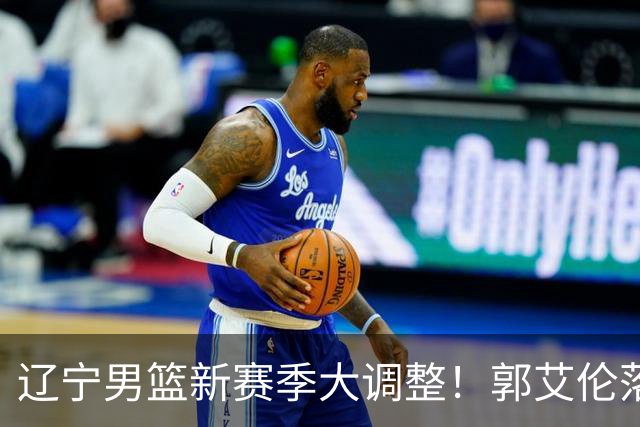 辽宁男篮新赛季大调整！郭艾伦落叶归根或重返辽篮，杨鸣有望回归
